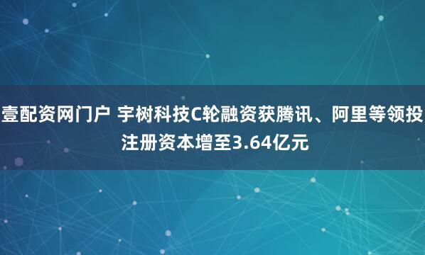 壹配资网门户 宇树科技C轮融资获腾讯、阿里等领投 注册资本增至3.64亿元