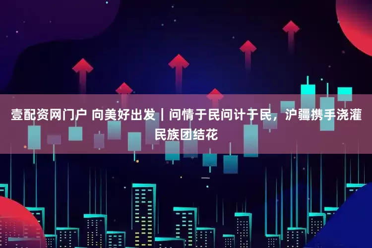 壹配资网门户 向美好出发｜问情于民问计于民，沪疆携手浇灌民族团结花