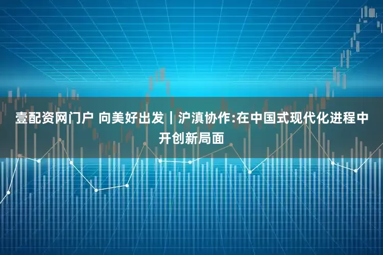 壹配资网门户 向美好出发｜沪滇协作:在中国式现代化进程中开创新局面