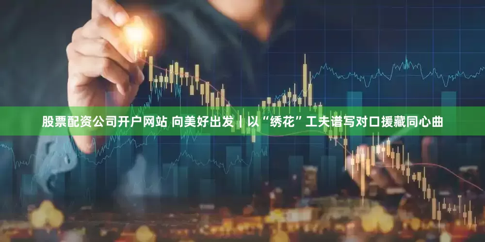 股票配资公司开户网站 向美好出发｜以“绣花”工夫谱写对口援藏同心曲
