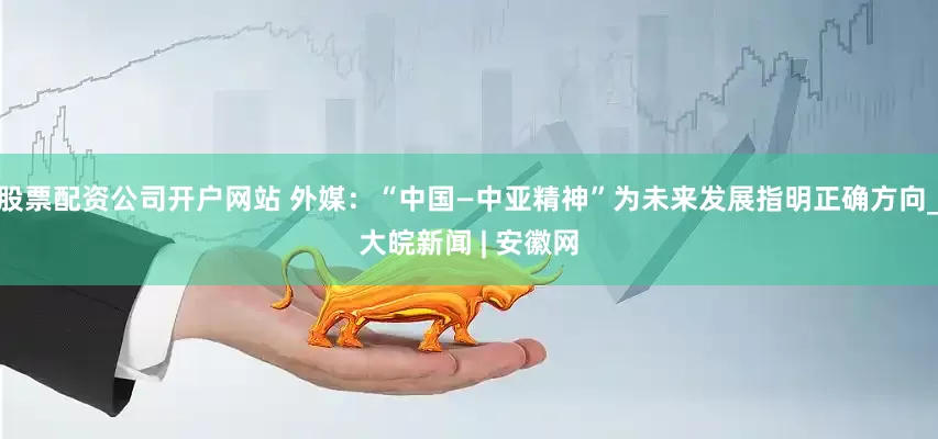 股票配资公司开户网站 外媒：“中国—中亚精神”为未来发展指明正确方向_大皖新闻 | 安徽网