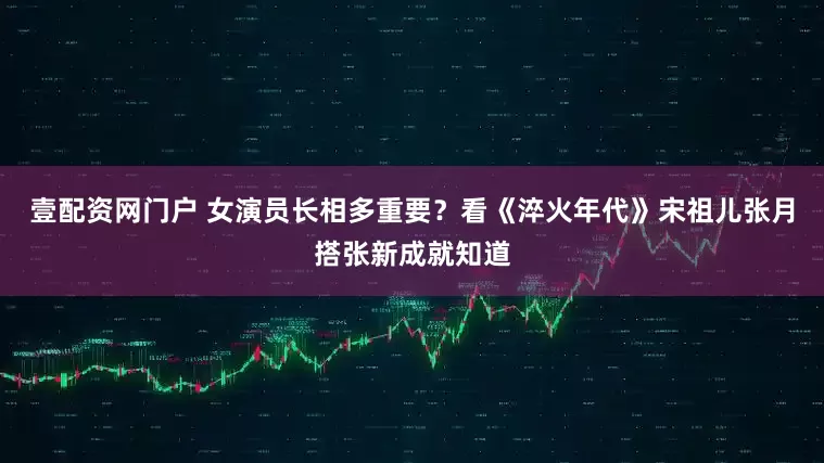 壹配资网门户 女演员长相多重要？看《淬火年代》宋祖儿张月搭张新成就知道