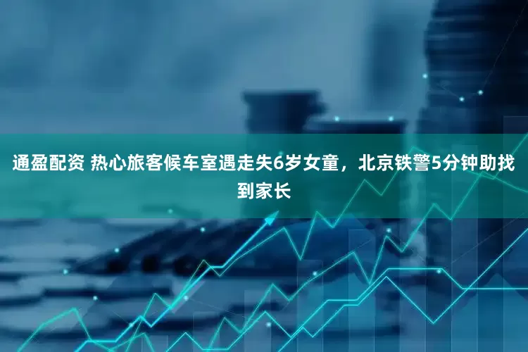 通盈配资 热心旅客候车室遇走失6岁女童，北京铁警5分钟助找到家长