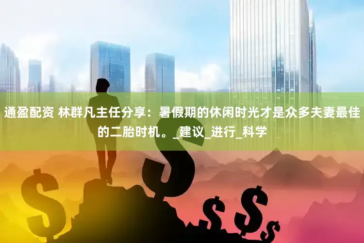 通盈配资 林群凡主任分享：暑假期的休闲时光才是众多夫妻最佳的二胎时机。_建议_进行_科学