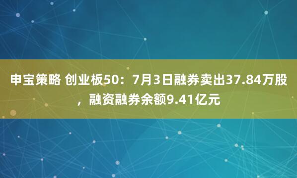 申宝策略 创业板50：7月3日融券卖出37.84万股，融资融券余额9.41亿元