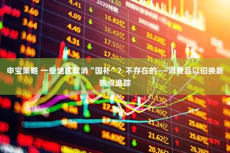申宝策略 一些地区取消“国补”？不存在的——消费品以旧换新热点追踪