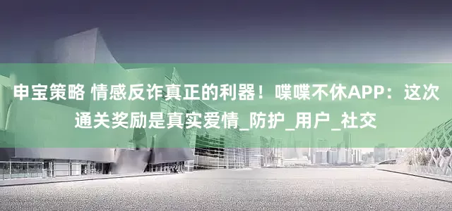 申宝策略 情感反诈真正的利器！喋喋不休APP：这次通关奖励是真实爱情_防护_用户_社交