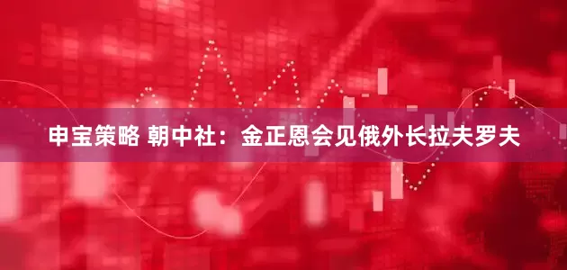 申宝策略 朝中社：金正恩会见俄外长拉夫罗夫