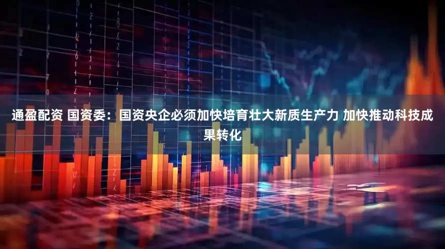 通盈配资 国资委：国资央企必须加快培育壮大新质生产力 加快推动科技成果转化