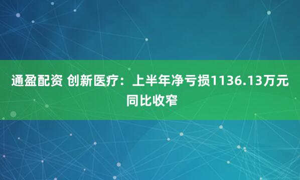 通盈配资 创新医疗：上半年净亏损1136.13万元 同比收窄
