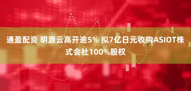 通盈配资 明源云高开逾5% 拟7亿日元收购ASIOT株式会社100%股权