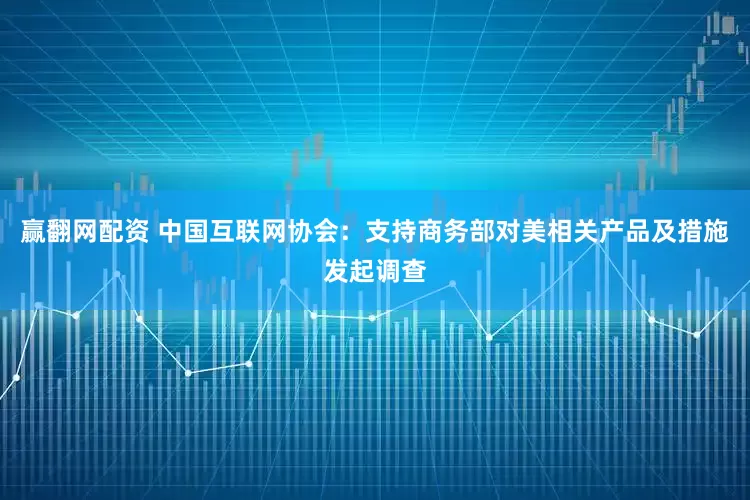 赢翻网配资 中国互联网协会：支持商务部对美相关产品及措施发起调查