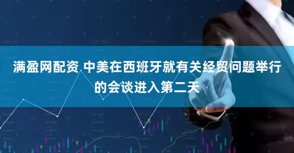 满盈网配资 中美在西班牙就有关经贸问题举行的会谈进入第二天