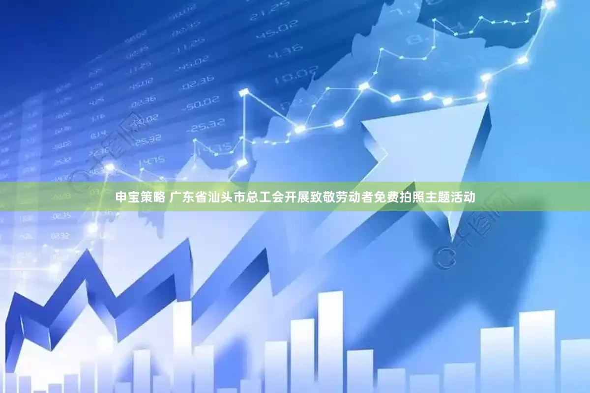 申宝策略 广东省汕头市总工会开展致敬劳动者免费拍照主题活动