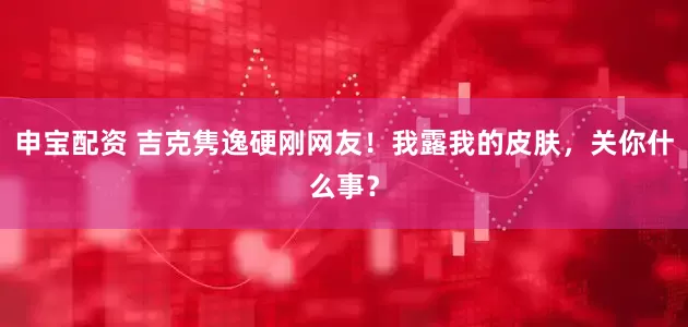 申宝配资 吉克隽逸硬刚网友！我露我的皮肤，关你什么事？