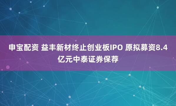 申宝配资 益丰新材终止创业板IPO 原拟募资8.4亿元中泰证券保荐