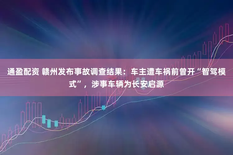 通盈配资 赣州发布事故调查结果：车主遭车祸前曾开“智驾模式”，涉事车辆为长安启源